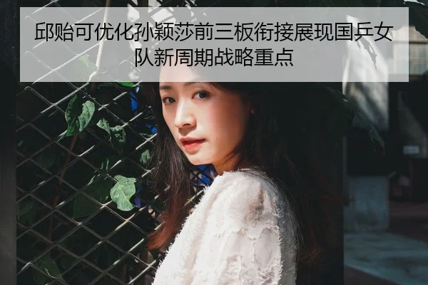 邱贻可优化孙颖莎前三板衔接展现国乒女队新周期战略重点