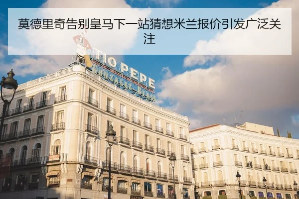 莫德里奇告别皇马下一站猜想米兰报价引发广泛关注