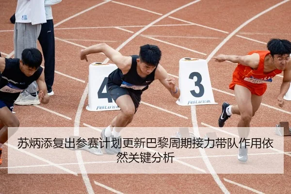 苏炳添复出参赛计划更新巴黎周期接力带队作用依然关键分析