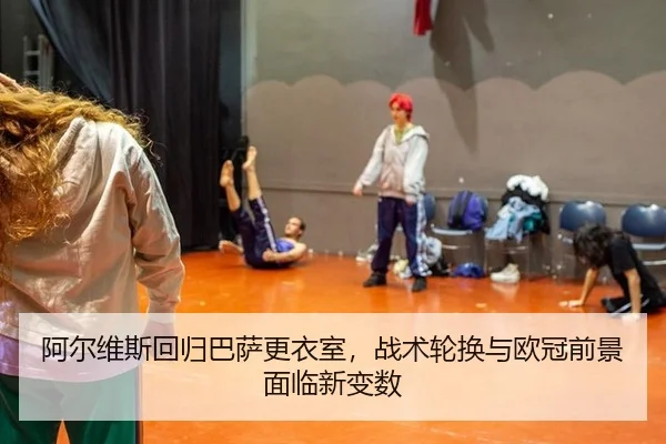 阿尔维斯回归巴萨更衣室，战术轮换与欧冠前景面临新变数