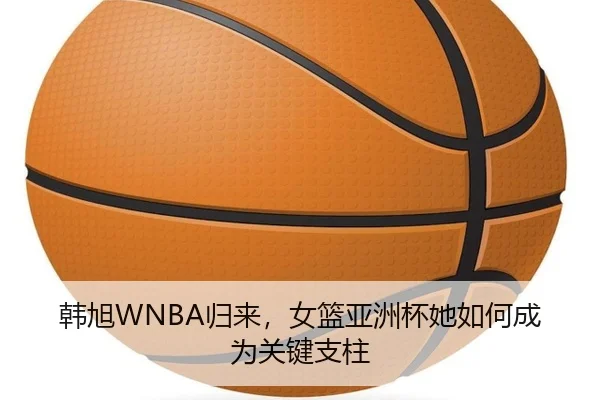 韩旭WNBA归来，女篮亚洲杯她如何成为关键支柱