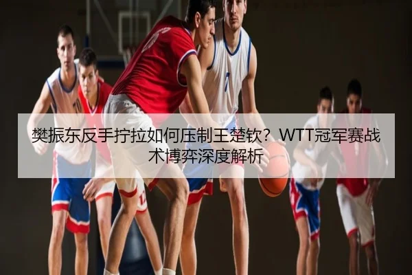 樊振东反手拧拉如何压制王楚钦？WTT冠军赛战术博弈深度解析