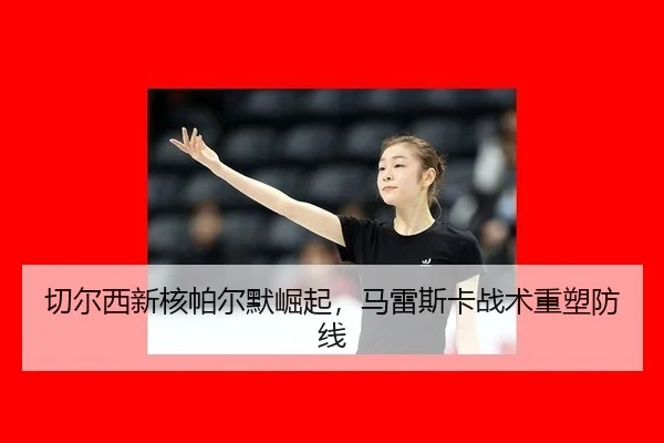 切尔西新核帕尔默崛起，马雷斯卡战术重塑防线