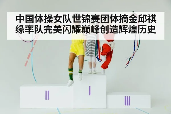 中国体操女队世锦赛团体摘金邱祺缘率队完美闪耀巅峰创造辉煌历史