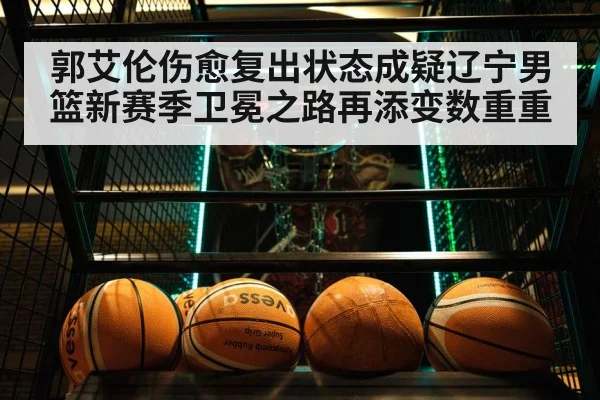 郭艾伦伤愈复出状态成疑辽宁男篮新赛季卫冕之路再添变数重重